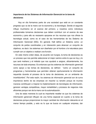 Importancia de los Sistemas de Información Gerencial en la toma de
decisiones
Hoy en día formamos parte de una sociedad que está en un constante
progreso que va de la mano con la economía y la tecnología. Donde el segundo
influye muchísimo en el avance del primero; y nosotros como individuos
profesionales tomamos decisiones que deben contribuir con el avance de esa
economía y para ello es necesario apoyarse en los recursos que nos ofrece la
tecnología actual, como es el caso de las herramientas de los Sistema de
Información Gerencial (SIG). En general, Hall define un Sistema como: un
conjunto de partes coordinadas y en interacción para alcanzar un conjunto de
objetivos, es decir, los sistemas son diseñador por el hombre o la naturaleza para
cumplir con un objetivo o realizar una función.
En este mismo orden ideas, de acuerdo con burgos, la toma de decisiones es
un proceso que nos permite seleccionar el mejor camino entre lo que es hoy y lo
que será mañana y el método que nos ayudará a asignar, eficientemente, los
recursos de toda empresa. Es entonces que los sistemas de información gerencial
como apoyo a las tomas de decisiones, se definen “como un conjunto de
programas y herramientas que permiten obtener oportunamente la información
requerida durante el proceso de la toma de decisiones, en un ambiente de
incertidumbre”. Por esta razón, los sistemas de información gerencial son de suma
importancia dentro de las empresas sin importar su tamaño porque de muchas
maneras contribuyen a mejorar la implementación de tecnologías de información,
generan ventajas competitivas, mayor rentabilidad y procesos de negocios más
eficientes porque van de la mano con la automatización.
Una de estas maneras la cual es importante resaltar es que los sistemas de
información gerencial influyen de una forma especial en cuanto a la toma de
decisiones porque proporcionan la mayor cantidad de información relevante en el
menor tiempo posible, y esto es lo que se busca en cualquier empresa, dar
 