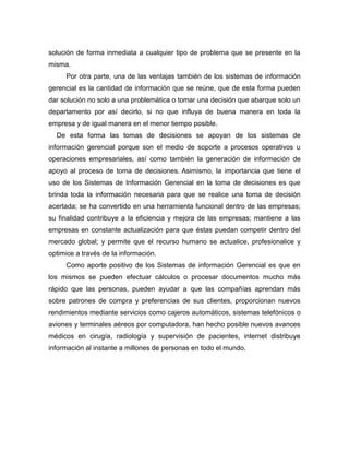 solución de forma inmediata a cualquier tipo de problema que se presente en la
misma.
Por otra parte, una de las ventajas también de los sistemas de información
gerencial es la cantidad de información que se reúne, que de esta forma pueden
dar solución no solo a una problemática o tomar una decisión que abarque solo un
departamento por así decirlo, si no que influya de buena manera en toda la
empresa y de igual manera en el menor tiempo posible.
De esta forma las tomas de decisiones se apoyan de los sistemas de
información gerencial porque son el medio de soporte a procesos operativos u
operaciones empresariales, así como también la generación de información de
apoyo al proceso de toma de decisiones. Asimismo, la importancia que tiene el
uso de los Sistemas de Información Gerencial en la toma de decisiones es que
brinda toda la información necesaria para que se realice una toma de decisión
acertada; se ha convertido en una herramienta funcional dentro de las empresas;
su finalidad contribuye a la eficiencia y mejora de las empresas; mantiene a las
empresas en constante actualización para que éstas puedan competir dentro del
mercado global; y permite que el recurso humano se actualice, profesionalice y
optimice a través de la información.
Como aporte positivo de los Sistemas de información Gerencial es que en
los mismos se pueden efectuar cálculos o procesar documentos mucho más
rápido que las personas, pueden ayudar a que las compañías aprendan más
sobre patrones de compra y preferencias de sus clientes, proporcionan nuevos
rendimientos mediante servicios como cajeros automáticos, sistemas telefónicos o
aviones y terminales aéreos por computadora, han hecho posible nuevos avances
médicos en cirugía, radiología y supervisión de pacientes, internet distribuye
información al instante a millones de personas en todo el mundo.
 