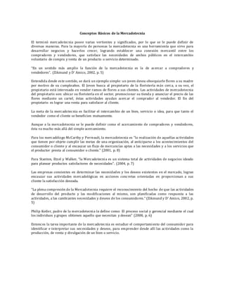 Conceptos Básicos de la Mercadotecnia
El terminó mercadotecnia posee varias vertientes y significados, por lo que se le puede definir de
diversas maneras. Para la mayoría de personas la mercadotecnia es una herramienta que sirve para
desarrollar negocios y hacerlos crecer, logrando establecer una conexión mercantil entre los
compradores y vendedores, que satisface las necesidades de ambos públicos en el intercambio
voluntario de compra y venta de un producto o servicio determinado.
“En un sentido más amplio la función de la mercadotecnia es la de acercar a compradores y
vendedores”. (Zikmund y D’ Amico, 2002, p. 5)
Entendida desde este sentido, se dará un ejemplo simple: un joven desea obsequiarle flores a su madre
por motivo de su cumpleaños. El Joven busca al propietario de la floristería más cerca, a su vez, el
propietario está interesado en vender ramos de flores a sus clientes. Las actividades de mercadotecnia
del propietario son: ubicar su floristería en el sector, promocionar su tienda y anunciar el precio de las
flores mediante un cartel, éstas actividades ayudan acercar el comprador al vendedor. El fin del
propietario es lograr una venta para satisfacer al cliente.
La meta de la mercadotecnia es facilitar el intercambio de un bien, servicio o idea, para que tanto el
vendedor como el cliente se beneficien mutuamente.
Aunque a la mercadotecnia se le puede definir como el acercamiento de compradores y vendedores,
ésta va mucho más allá del simple acercamiento.
Para los mercadólogo McCarthy y Perreault, la mercadotecnia es "la realización de aquellas actividades
que tienen por objeto cumplir las metas de una organización, al anticiparse a los acontecimientos del
consumidor o cliente y al encauzar un flujo de mercancías aptas a las necesidades y a los servicios que
el productor presta al consumidor o cliente." (2001, p. 8)
Para Stanton, Etzel y Walker, “la Mercadotecnia es un sistema total de actividades de negocios ideado
para planear productos satisfactores de necesidades”. (2004, p. 7)
Las empresas consientes en determinar las necesidades y los deseos existentes en el mercado, logran
encauzar sus actividades mercadológicas en acciones concretas orientadas en proporcionan a sus
cliente la satisfacción deseada.
“La plena compresión de la Mercadotecnia requiere el reconocimiento del hecho de que las actividades
de desarrollo del producto y las modificaciones al mismo, son planificadas como respuesta a las
actividades, a las cambiantes necesidades y deseos de los consumidores.” (Zikmund y D’ Amico, 2002, p.
5)
Philip Kotler, padre de la mercadotecnia la define como: El proceso social y gerencial mediante el cual
los individuos y grupos obtienen aquello que necesitan y desean” (2008, p. 6)
Entonces la tarea importante de la mercadotecnia es estudiar el comportamiento del consumidor para
identificar e interpretar sus necesidades y deseos, para emprender desde allí las actividades como la
producción, de venta y divulgación de un bien o servicio.
 