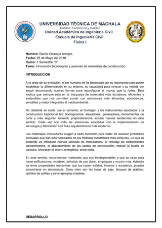 UNIVERSIDAD TÉCNICA DE MACHALA
Calidad, Pertinencia y Calidez
Unidad Académica de Ingeniería Civil
Escuela de Ingeniería Civil
Física I
Nombre: Danilo Ocampo Armijos.
Fecha: 25 de Mayo del 2018
Curso: 1 Semestre “C”
Tema: Innovación tecnologías y avances de materiales de construcción.
INTRODUCCIÓN
A lo largo de su evolución, el ser humano se ha destacado por su resonancia para poder
establecer la diferenciación en su entorno, su capacidad para innovar y su interés por
seguir encontrando nuevas formas para reconfigurar el mundo que lo rodea. Esto
implica que siempre está en la búsqueda de materiales más duraderos, eficientes y
sostenibles que nos permitan contar con estructuras más eficientes, económicas,
versátiles y mejor integradas al medioambiente.
No obstante es cierto que el cemento, el hormigón y los instrumentos asociados a la
construcción tradicional las: hormigoneras, elevadores, generadores, herramientas de
corte y más seguirán teniendo preponderancia, existen nuevas tendencias en este
sentido. Cada vez son más las soluciones asociadas con la implementación de
tecnología y fabricación con fines arquitectónicos más moderno.
Los materiales innovadores surgen a cada momento para tratar de resolver problemas
puntuales que han sido heredados de los métodos industriales más comunes. Lo que se
pretende es introducir nuevas técnicas de manufactura, el reciclaje de componentes
contaminantes, el abaratamiento de los costos de construcción, reducir la huella de
carbono, favorecer el ahorro energético, entre otros.
En este sentido, encontramos materiales que son biodegradables y que se usan para
hacer edificaciones, muebles, artículos de uso diario, empaques y mucho más. Además
de tener propiedades mecánicas que los hacen sólidos, livianos y duraderos, pueden
encontrarse en abundancia. Caso claro son las balas de paja, bloques de plástico,
ladrillos de colillas y otros ejemplos notables.
DESARROLLO
 