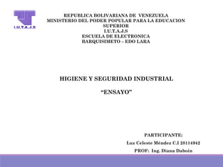 REPUBLICA BOLIVARIANA DE VENEZUELA
MINISTERIO DEL PODER POPULAR PARA LA EDUCACION
SUPERIOR
I.U.T.A.J.S
ESCUELA DE ELECTRONICA
BARQUISIMETO – EDO LARA
HIGIENE Y SEGURIDAD INDUSTRIAL
“ENSAYO”
PARTICIPANTE:
Luz Celeste Méndez C.I 28114942
PROF: Ing. Diana Daboin
 