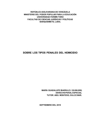 REPÚBLICA BOLIVARIANA DE VENEZUELA
MINISTERIO DEL PODER POPULAR PARA LA EDUCACIÓN
UNIVERSIDAD FERMÍN TORO
FACULTAD DE CIENCIAS JURÍDICAS Y POLÍTICAS
BARQUISIMETO, LARA.
SOBRE LOS TIPOS PENALES DEL HOMICIDIO
MARÍA GUADALUPE IBARRA (C.I 28.696.899)
DERECHO PENAL ESPECIAL
TUTOR: ABG. MONTERO, DULCE MAR.
SEPTIEMBRE DEL 2018
 