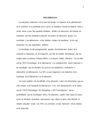 2
DESARROLLO
La educación tradicional con el paso del tiempo y el impacto de la globalización
en la sociedad, se va perdiendo poco a poco, la enseñanza basada en impartir clases y
enviar tareas a casa, han quedado olvidadas, debido a la innovación del método de
enseñanza que han adoptado la mayoría de centros de educación, gracias a la
tecnología y sus aplicaciones en los distintos campos de enseñanza, de los que
tomaremos los más importantes atributos.
La tecnología ha ido protagonizando grandes descubrimientos dentro de la
sociedad, la educación y la investigación, por ello ha existido herramientas que nos
ayudan tanto en nuestros trabajos diarios y en nuestro ámbito educativo. Una de ellas
son las TICS (Tecnologías de la información y la comunicación), hacen referencia a
las tecnologías que nos facilitan los procesos de adquisición, transmisión e
intercambio de información. Las TICs es una integración (no inclusión) de la
tecnología de la Información en la educación.
Así como también éste ha influido en la educación, existe otra herramienta que no
solo consiste en la búsqueda de información, si no, en la interpretación de la misma,
son las TACS (Tecnologías del Aprendizaje y del Conocimiento), nuevas
posibilidades que las tecnologías abren a la educación, cuando éstas dejan de usarse
como un elemento meramente instrumental cuyo objeto es hacer más eficiente el
modelo educativo actual. Las TACs se convierten en una “inclusión” de las mismas
en la educación.
 