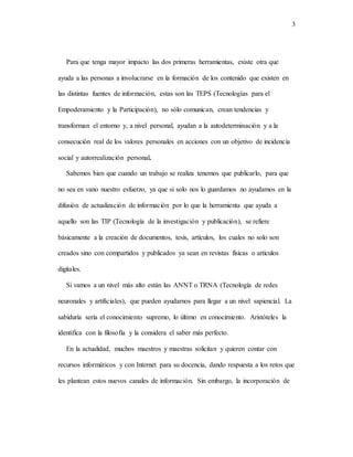 3
Para que tenga mayor impacto las dos primeras herramientas, existe otra que
ayuda a las personas a involucrarse en la formación de los contenido que existen en
las distintas fuentes de información, estas son las TEPS (Tecnologías para el
Empoderamiento y la Participación), no sólo comunican, crean tendencias y
transforman el entorno y, a nivel personal, ayudan a la autodeterminación y a la
consecución real de los valores personales en acciones con un objetivo de incidencia
social y autorrealización personal.
Sabemos bien que cuando un trabajo se realiza tenemos que publicarlo, para que
no sea en vano nuestro esfuerzo, ya que si solo nos lo guardamos no ayudamos en la
difusión de actualización de información por lo que la herramienta que ayuda a
aquello son las TIP (Tecnología de la investigación y publicación), se refiere
básicamente a la creación de documentos, tesis, artículos, los cuales no solo son
creados sino con compartidos y publicados ya sean en revistas físicas o artículos
digitales.
Si vamos a un nivel más alto están las ANNT o TRNA (Tecnología de redes
neuronales y artificiales), que pueden ayudarnos para llegar a un nivel sapiencial. La
sabiduría sería el conocimiento supremo, lo último en conocimiento. Aristóteles la
identifica con la filosofía y la considera el saber más perfecto.
En la actualidad, muchos maestros y maestras solicitan y quieren contar con
recursos informáticos y con Internet para su docencia, dando respuesta a los retos que
les plantean estos nuevos canales de información. Sin embargo, la incorporación de
 