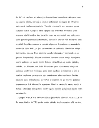 4
las TIC a la enseñanza no sólo supone la dotación de ordenadores e infraestructuras
de acceso a Internet, sino que su objetivo fundamental es: integrar las TIC en los
procesos de enseñanza-aprendizaje. También es necesario tener en cuenta que no
debemos caer en el juego de entrar a páginas que no resultan productivas para
nosotros, más bien utilizar ésta invención como una oportunidad para poder crecer
como personas preparadas culturalmente, capaces de tener un buen desempeño en la
sociedad. Pues bien, para que se complete el proceso de enseñanza es necesario la
utilización de las TACs, ya que, los estudiantes no deben solo centrarse en indagar
información, sino que deben interpretar aquella información y entrelazarla en su
proceso de aprendizaje. Si como estudiantes deseamos que un trabajo investigativo
que lo realizamos en nuestro tiempo de óseo, esté publicado en revistas digitales,
artículos, ect. Hacemos usos de las TIP que nos ayuda a que nuestro trabajo sea
conocido y sobre todo reconocido como único, ayudando a mantenerse al tanto a
muchos estudiantes que tienen un bajo conocimiento sobre aquel tema. También
relaciona a esto están el uso de las TEP en la educación, ya que nosotros podemos
empoderarnos de la información y podemos difundirla mostrando nuestro agrado o
fastidio sobre algún tema político o sobre alguna situación que pase en nuestro centro
de educación.
Ejemplo de TICS en la educación son los proyectores u enfocus, de las TACS son
las aulas virtuales, de TIPS son las revistas digitales donde se pueden subir nuestros
 
