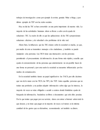 5
trabajos de investigación como por ejemplo la revista gratuita Mine o blogs, y por
último ejemplo de TEP son las redes sociales.
Hoy en día las TIC se han convertido en una parte importante de nuestra vida. La
mayoría de las actividades humanas ahora se llevan a cabo con la ayuda de
soluciones TIC. La razón de ello es que las aplicaciones de las TICs proporcionan
soluciones efectivas y de velocidad a los problemas de la vida real.
Ahora bien, la influencia que las TICs tienen sobre la sociedad es mucha, ya que,
por medio de esta se transmiten mensajes a los ciudadanos, y también se puede
manipular a las personas. Las TICS tiene una interacción con las personas
permitiendo el procesamiento de información de una forma más rápida y sencilla que
ayuda al convencimiento de las personas que anteriormente no era posible hacer de
una forma no personal y por esta razón la sociedad se encuentra influenciada por los
medios de comunicación.
En la sociedad también tienen un papel significativo las TACS, por ello decimos
que van de la mano con las TICS, las TIP y las TEP. Antes aquellas personas que no
tenían una profesión y no podían adquirir información sobre algo que les interese, la
mayoría de veces se veían obligados a acudir a centros donde brindaban ayuda de
búsqueda de información, basándose en libros o documentos que solo ellos poseían.
Por lo que tenían que pagar por ese servicio, ahora con entrar a Internet saben todo lo
que deseen, y no tiene que pagar en la mayoría de veces o al menos es la mínima
cantidad de los gastos que se efectuaban, economizando así también su dinero.
 