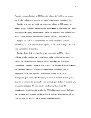 6
Aquellas personas al utilizar las TICS también lo hacen las TACS ya que hicieron
uso de ellas y adquirieron conocimiento y esto lo incorporarán en su diario vivir.
También se ha visto hoy en día que las personas utilizan las TEP, ya que, no
importa su nivel de estudio para que puedan ser partícipes de algún problema y sobre
todo para que lo digan y puedan ayudar a buscar una solución a aquel problema que
afecta a varias personas, pueden tratarse de temas culturales, económicos, etc.
Ejemplos de TICS en la sociedad serían los centros de cómputo y cajeros
automáticos, de TACS sería bibliotecas digitales, de TIP serían los blogs, y las TEP
sería la plataforma de YouTube.
También dentro de la investigación se han incorporado las TICS y esto se
evidencia con las consultas que el investigador realice en diversos buscadores en
Internet, así como también en el establecimiento y participación de grupos o
comunidades científicas a través de foros virtuales, con formando lo que se denomina
una comunidad científica, facilitándose el intercambio de avances, ideas y
bibliografías de un tema específico. Es importante utilizar las TIC en la
investigación, para cerrar la brecha digital y favorecer el desarrollo humano para la
inclusión al conocimiento globalizado como estrategia para facilitar el desarrollo y la
producción sistemática del conocimiento para favorecer la sociedad del
conocimiento. En esto también se utiliza las TACS, básicamente es más fácil decir
que claramente debe de existir una interacción de opiniones y factores que influyen
en la investigación, debido a que se basa en la experimentación.
 