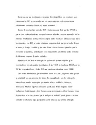 7
Luego de que una investigación se realice debe de publicar sus resultados y en
esto entran las TIP, ya que son hechas por manos expertas podemos decir que
obtendremos un trabajo con un alto índice de validez.
Dentro de esto también entra las TEP y hasta se podría decir que las ANNT ya
que se basa en investigaciones que pueden tratar sobre los cambios neuronales de las
personas beneficiando a una población amplia de los resultados arrojados luego de la
investigación. Las TEP se verían reflejadas; se podría decir que por el hecho de que
se tratan ya de algo científico y por ende deben existen términos ignorados por la
población no científica, están hechos solo para expertos en el tema; en las opiniones
de diferentes expertos de varias ciudades.
Ejemplos de TICS en la investigación podrían ser pizarras digitales y las
computadoras con alta calidad tecnológica, de las TACS la plataforma PREZI, de las
TIP los blogs científicos y de las TEP una plataforma científica como iSEEK.
Otra de las herramientas que hablaremos serán las ANNT, se podría decir que en
la actualidad son una promesa del futuro, los especializados en ello están en la
búsqueda de grandes tecnologías que ayuden a hacer realidad a ésta nueva
innovación. Muchos expertos consideran que la idea de las máquinas súper
inteligentes, la inteligencia súper humana como prolongación del ser humano, no es
descabellada, e incluso piensan que la inteligencia artificial puede igualar e incluso
adelantar a la humana, algo que podría ocurrir antes de que termine este siglo.
 