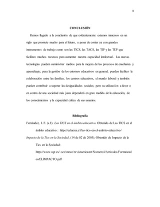 8
CONCLUSIÓN
Hemos llegado a la conclusión de que evidentemente estamos inmersos en un
siglo que promete mucho para el futuro, a pesar de contar ya con grandes
instrumentos de trabajo como son las TICS, las TACS, las TIP y las TEP que
facilitan muchos recursos para aumentar nuestra capacidad intelectual. Las nuevas
tecnologías pueden suministrar medios para la mejora de los procesos de enseñanza y
aprendizaje; para la gestión de los entornos educativos en general; pueden facilitar la
colaboración entre las familias, los centros educativos, el mundo laboral y también
pueden contribuir a superar las desigualdades sociales; pero su utilización a favor o
en contra de una sociedad más justa dependerá en gran medida de la educación, de
los conocimientos y la capacidad crítica de sus usuarios.
Bibliografía
Fernández, I. F. (s.f.). Las TICS en el ámbito educativo. Obtenido de Las TICS en el
ámbito educativo.: https://educrea.cl/las-tics-en-el-ambito-educativo/
Impacto de la Tics en la Sociedad. (14 de 02 de 2005). Obtenido de Impacto de la
Tics en la Sociedad:
https://www.ugr.es/~sevimeco/revistaeticanet/Numero4/Articulos/Formatead
os/ELIMPACTO.pdf
 