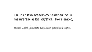 En un ensayo académico, se deben incluir
las referencias bibliográficas. Por ejemplo,
Harrison, M. (1995). Grounds for divorce. Family Matters. No 42 pp 34-35.
