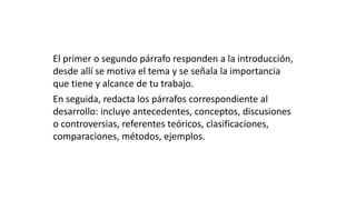 El primer o segundo párrafo responden a la introducción,
desde allí se motiva el tema y se señala la importancia
que tiene y alcance de tu trabajo.
En seguida, redacta los párrafos correspondiente al
desarrollo: incluye antecedentes, conceptos, discusiones
o controversias, referentes teóricos, clasificaciones,
comparaciones, métodos, ejemplos.
