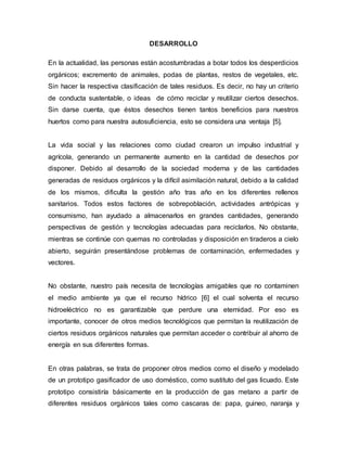 DESARROLLO
En la actualidad, las personas están acostumbradas a botar todos los desperdicios
orgánicos; excremento de animales, podas de plantas, restos de vegetales, etc.
Sin hacer la respectiva clasificación de tales residuos. Es decir, no hay un criterio
de conducta sustentable, o ideas de cómo reciclar y reutilizar ciertos desechos.
Sin darse cuenta, que éstos desechos tienen tantos beneficios para nuestros
huertos como para nuestra autosuficiencia, esto se considera una ventaja [5].
La vida social y las relaciones como ciudad crearon un impulso industrial y
agrícola, generando un permanente aumento en la cantidad de desechos por
disponer. Debido al desarrollo de la sociedad moderna y de las cantidades
generadas de residuos orgánicos y la difícil asimilación natural, debido a la calidad
de los mismos, dificulta la gestión año tras año en los diferentes rellenos
sanitarios. Todos estos factores de sobrepoblación, actividades antrópicas y
consumismo, han ayudado a almacenarlos en grandes cantidades, generando
perspectivas de gestión y tecnologías adecuadas para reciclarlos. No obstante,
mientras se continúe con quemas no controladas y disposición en tiraderos a cielo
abierto, seguirán presentándose problemas de contaminación, enfermedades y
vectores.
No obstante, nuestro país necesita de tecnologías amigables que no contaminen
el medio ambiente ya que el recurso hídrico [6] el cual solventa el recurso
hidroeléctrico no es garantizable que perdure una eternidad. Por eso es
importante, conocer de otros medios tecnológicos que permitan la reutilización de
ciertos residuos orgánicos naturales que permitan acceder o contribuir al ahorro de
energía en sus diferentes formas.
En otras palabras, se trata de proponer otros medios como el diseño y modelado
de un prototipo gasificador de uso doméstico, como sustituto del gas licuado. Este
prototipo consistiría básicamente en la producción de gas metano a partir de
diferentes residuos orgánicos tales como cascaras de: papa, guineo, naranja y
 