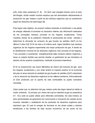 piña, entre otras sustancias [7, 8]. Es decir usar energías limpias como el caso
del Biogás, donde existen muchos estudios que han demostrado efectivamente la
producción de gas metano a partir de los residuos orgánicos que se caractericen
según los desechos de cada hogar [9].
Para lograr este objetivo, de producir metano mediante un dosificador o una planta
de energía utilizando la biomasa es necesario obtener una información exhaustiva
de los principales residuos comunes en los hogares ecuatorianos. Tomar
muestras dianas de la población mediante la sectorizando las zonas urbanas y
determinar la demanda de consumo de gas licuado de petróleo (GLP) en los
últimos 5 años [10]. El fin de esto a mi criterio sería lograr identificar que residuos
orgánicos de los hogares experimenta una mayor producción de gas. A través de
la identificación correcta de los desechos orgánicos más comunes en los hogares.
Y así, proceder a caracterizar energéticamente tales residuos sólidos orgánicos y
hacer un estudio factible que permita diseñar un gasificador de uso doméstico al
alcance de los usuarios ecuatorianos, mediante el proceso anaeróbico.
El fin es proporcionar una nueva alternativa de ahorro del consumo de gas para
los hogares ecuatorianos y por ende tendrá un impacto positivo en la economía
del país al verse reducido la cantidad de gas licuado de petróleo (GLP) subsidiado
y de la reducción de desechos orgánicos en los rellenos sanitarios. Adicionalmente
el CO2 producido por la quema de este combustible se puede considerar
renovable.
Cabe acotar que, la obtención del gas metano parte del origen natural sin dañar al
medio ambiente. El proceso por medio del cual se obtendrá el gas es anaeróbica
[11, 12] y este se puede utilizar para diferentes actividades. De esta manera, se
abre oportunidades de generación de conocimiento e innovación de cuidado de los
recursos naturales y reutilización de los productos de desechos orgánicos para
reproducir gas. El usar la energía de biomasa en las zonas rurales y urbanas
beneficiaría a las familias de bajo recurso económico de las zonas de las
 
