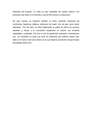 diferentes del Ecuador. La meta es usar materiales de nuestro entorno y de
productos que estén en el mercado y sea de fácil acceso su adquisición.
De esta manera, se beneficia también el medio ambiente mejorando las
condiciones higiénicas (rellenos sanitarios) del suelo. Uso del gas como fuente
alternativa. Por otro lado, se debe implementar la cultura de ahorro de recursos
naturales y educar a la comunidad ecuatoriana en adquirir una conducta
sustentable y sostenible. [13] Con el uso de gasificador anaerobio consideramos
que se resolverán en parte una serie de problemas que enfrenta nuestro país
tanto en el sector rural como urbano, en lo que respecta al subsidio del gas licuado
del petróleo (GLP) [14].
 