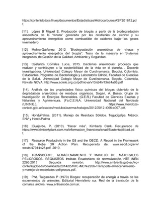 https://contenido.bce.fin.ec/documentos/Estadisticas/Hidrocarburos/ASP201612.pd
f.
[11]. López B Miguel E. Producción de biogás a partir de la biodegradación
anaeróbica de la “vinaza” generada por las destilerías de alcohol y su
aprovechamiento energético como combustible de calderas bajar los gases
invernadero.
[12]. Molina-Quiñonez 2012 “Biodegradación anaeróbica de vinaza y
aprovechamiento energético del biogás”. Tesis de la maestría en Sistemas
Integrados de Gestión de la Calidad, Ambiente y Seguridad.
[13]. Costanza Corrales Lucia, 2015. Bacterias anaerobias: procesos que
realizan y contribuyen a la sostenibilidad de la vida en el planeta. . Docente
investigadora. Universidad Colegio Mayor de Cundinamarca. Bogotá, Colombia.
Estudiantes Programa de Bacteriología y Laboratorio Clínico, Facultad de Ciencias
de la Salud. Universidad Colegio Mayor de Cundinamarca. Bogotá, Colombia.
Revista NOVA. http://www.scielo.org.co/pdf/nova/v13n24/v13n24a06.pdf
[14]. Análisis de las propiedades fisico quimicas del biogas obtenido de la
degradacion anaerobica de residuos organicos. Sogari, A. Busso. Grupo de
Investigación de Energías Renovables. (G.E.R.) Facultad de Ciencias Exactas y
Naturales y Agrimensura. (Fa.C.E.N.A. Universidad Nacional del Nordeste
(U.N.N.E.). https://www.mendoza-
conicet.gob.ar/asades/modulos/averma/trabajos/2012/2012-t006-a007.pdf.
[15]. HonduPalma. (2011). Manejo de Residuos Sólidos. Tegucigalpa. México.
SNV y HonduPalma
[16]. [Guajardo, P. (2010). “Hacer más”. Kimberly Clark. Recuperado de
https://www.kimberlyclark.com.mx/informacion_financiera/anual/Sustentabilidad.pd
f.
[17]. Resource Productivity in the G8 and the OECD. A Report in the Framework
of the Kobe 3R Action Plan. Recuperado de: www.oecd.org/env/
waste/47944428.pdf. 2010.
[18]. TRANSPORTE, ALMACENAMIENTO Y MANEJO DE MATERIALES
PELIGROSOS. REQUISITOS Instituto Ecuatoriano de normalización. NTE INEN
2266:2013 Segunda revisión. http://www.ambiente.gob.ec/wp-
content/uploads/downloads/2014/05/NTE-INEN-2266-Transporte-almacenamiento-
y-manejo-de-materiales-peligrosos.pdf.
[19]. Phd. Taiganides P (1979) Biogas: recuperación de energía a través de los
excrementos de animales. Editorial Hemisferio sur. Red de la transición de la
comarca andina. www.entrasición.com.ar.
 