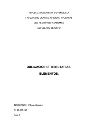 REPUBLICA BOLIVARIANA DE VENEZUELA
FACULTAD DE CIENCIAS JURIDICAS Y POLITICAS
VICE RECTORADO ACADEMICO
ESCUELA DE DERECHO
OBLIGACIONES TRIBUTARIAS.
ELEMENTOS.
INTEGRANTE: Williana Guevara
CI: 27.011.140
Saia: F
 