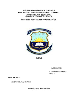 REPUBLICA BOLIVARIANA DE VENEZUELA
MINISTERIO DEL PODER POPULAR PARA LA DEFENSA
AVIACIÓN MILITAR BOLIVARIANA
DIRECCION AEREA DE EDUCACIÓN
CENTRO DE ADIESTRAMIENTO AERONÁUTICO
ENSAYO
PARTICIPANTES:
PTTE GONZALEZ MIGUEL
NIVEL 7
FACILITADORA:
MSC. CAROL DEL VALLE OMAÑAR
Maracay, 30 de Mayo de 2019
 