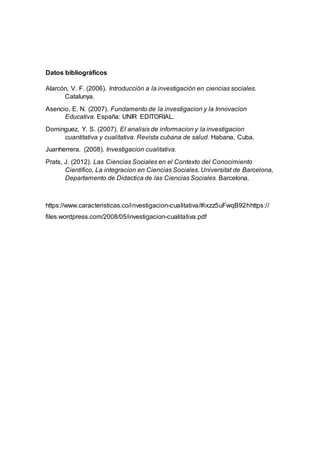 Datos bibliográficos
Alarcón, V. F. (2006). Introducción a la investigación en ciencias sociales.
Catalunya.
Asencio, E. N. (2007). Fundamento de la investigacion y la Innovacion
Educativa. España: UNIR EDITORIAL.
Dominguez, Y. S. (2007). El analisis de informacion y la investigacion
cuantitativa y cualitativa. Revista cubana de salud. Habana, Cuba.
Juanherrera. (2008). Investigacion cualitativa.
Prats, J. (2012). Las Ciencias Sociales en el Contexto del Conocimiento
Cientifico, La integracion en Ciencias Sociales. Universitat de Barcelona,
Departamento de Didactica de las Ciencias Sociales. Barcelona.
https://www.caracteristicas.co/investigacion-cualitativa/#ixzz5uFwqB92hhttps://
files.wordpress.com/2008/05/investigacion-cualitativa.pdf
 