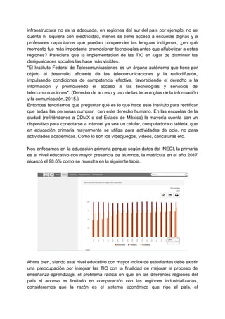 infraestructura no es la adecuada, en regiones del sur del país por ejemplo, no se
cuenta ni siquiera con electricidad, menos se tiene acceso a escuelas dignas y a
profesores capacitados que puedan comprender las lenguas indígenas, ¿en qué
momento fue más importante promocionar tecnologías antes que alfabetizar a estas
regiones? Pareciera que la implementación de las TIC en lugar de disminuir las
desigualdades sociales las hace más visibles.
"El Instituto Federal de Telecomunicaciones es un órgano autónomo que tiene por
objeto el desarrollo eficiente de las telecomunicaciones y la radiodifusión,
impulsando condiciones de competencia efectiva, favoreciendo el derecho a la
información y promoviendo el acceso a las tecnologías y servicios de
telecomunicaciones". (Derecho de acceso y uso de las tecnologías de la información
y la comunicación, 2015.)
Entonces tendríamos que preguntar qué es lo que hace este Instituto para rectificar
que todas las personas cumplan con este derecho humano. En las escuelas de la
ciudad (refiriéndonos a CDMX o del Estado de México) la mayoría cuenta con un
dispositivo para conectarse a internet ya sea un celular, computadora o tableta, que
en educación primaria mayormente se utiliza para actividades de ocio, no para
actividades académicas. Como lo son los videojuegos, vídeos, caricaturas etc.
Nos enfocamos en la educación primaria porque según datos del INEGI, la primaria
es el nivel educativo con mayor presencia de alumnos, la matrícula en el año 2017
alcanzó el 98.6% como se muestra en la siguiente tabla.
Ahora bien, siendo este nivel educativo con mayor índice de estudiantes debe existir
una preocupación por integrar las TIC con la finalidad de mejorar el proceso de
enseñanza-aprendizaje, el problema radica en que en las diferentes regiones del
país el acceso es limitado en comparación con las regiones industrializadas,
consideramos que la razón es el sistema económico que rige al país, el
 