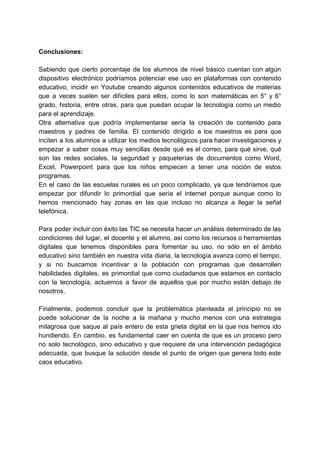 Conclusiones:
Sabiendo que cierto porcentaje de los alumnos de nivel básico cuentan con algún
dispositivo electrónico podríamos potenciar ese uso en plataformas con contenido
educativo, incidir en Youtube creando algunos contenidos educativos de materias
que a veces suelen ser difíciles para ellos, como lo son matemáticas en 5° y 6°
grado, historia, entre otras, para que puedan ocupar la tecnología como un medio
para el aprendizaje.
Otra alternativa que podría implementarse sería la creación de contenido para
maestros y padres de familia. El contenido dirigido a los maestros es para que
inciten a los alumnos a utilizar los medios tecnológicos para hacer investigaciones y
empezar a saber cosas muy sencillas desde qué es el correo, para qué sirve, qué
son las redes sociales, la seguridad y paqueterías de documentos como Word,
Excel, Powerpoint para que los niños empiecen a tener una noción de estos
programas.
En el caso de las escuelas rurales es un poco complicado, ya que tendríamos que
empezar por difundir lo primordial que sería el internet porque aunque como lo
hemos mencionado hay zonas en las que incluso no alcanza a llegar la señal
telefónica.
Para poder incluir con éxito las TIC se necesita hacer un análisis determinado de las
condiciones del lugar, el docente y el alumno, así como los recursos o herramientas
digitales que tenemos disponibles para fomentar su uso, no sólo en el ámbito
educativo sino también en nuestra vida diaria, la tecnología avanza como el tiempo,
y si no buscamos incentivar a la población con programas que desarrollen
habilidades digitales, es primordial que como ciudadanos que estamos en contacto
con la tecnología, actuemos a favor de aquellos que por mucho están debajo de
nosotros.
Finalmente, podemos concluir que la problemática planteada al principio no se
puede solucionar de la noche a la mañana y mucho menos con una estrategia
milagrosa que saque al país entero de esta grieta digital en la que nos hemos ido
hundiendo. En cambio, es fundamental caer en cuenta de que es un proceso pero
no solo tecnológico, sino educativo y que requiere de una intervención pedagógica
adecuada, que busque la solución desde el punto de origen que genera todo este
caos educativo.
 