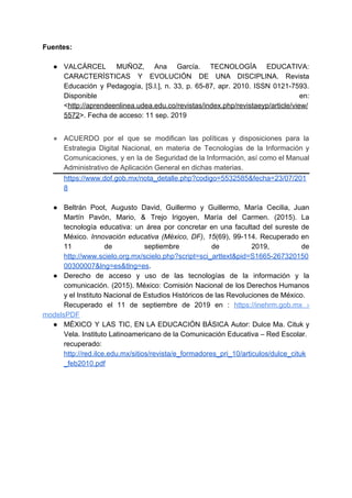 Fuentes:
● VALCÁRCEL MUÑOZ, Ana García. TECNOLOGÍA EDUCATIVA:
CARACTERÍSTICAS Y EVOLUCIÓN DE UNA DISCIPLINA. Revista
Educación y Pedagogía, [S.l.], n. 33, p. 65-87, apr. 2010. ISSN 0121-7593.
Disponible en:
<​http://aprendeenlinea.udea.edu.co/revistas/index.php/revistaeyp/article/view/
5572​>. Fecha de acceso: 11 sep. 2019
● ACUERDO por el que se modifican las políticas y disposiciones para la
Estrategia Digital Nacional, en materia de Tecnologías de la Información y
Comunicaciones, y en la de Seguridad de la Información, así como el Manual
Administrativo de Aplicación General en dichas materias.
https://www.dof.gob.mx/nota_detalle.php?codigo=5532585&fecha=23/07/201
8
● Beltrán Poot, Augusto David, Guillermo y Guillermo, María Cecilia, Juan
Martín Pavón, Mario, & Trejo Irigoyen, María del Carmen. (2015). La
tecnología educativa: un área por concretar en una facultad del sureste de
México. ​Innovación educativa (México, DF)​, ​15​(69), 99-114. Recuperado en
11 de septiembre de 2019, de
http://www.scielo.org.mx/scielo.php?script=sci_arttext&pid=S1665-267320150
00300007&lng=es&tlng=es​.
● Derecho de acceso y uso de las tecnologías de la información y la
comunicación. (2015). México: Comisión Nacional de los Derechos Humanos
y el Instituto Nacional de Estudios Históricos de las Revoluciones de México.
Recuperado el 11 de septiembre de 2019 en : ​https://inehrm.gob.mx ›
modelsPDF
● MÉXICO Y LAS TIC, EN LA EDUCACIÓN BÁSICA Autor: Dulce Ma. Cituk y
Vela. Instituto Latinoamericano de la Comunicación Educativa – Red Escolar.
recuperado:
http://red.ilce.edu.mx/sitios/revista/e_formadores_pri_10/articulos/dulce_cituk
_feb2010.pdf
 