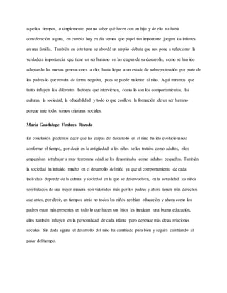 aquellos tiempos, o simplemente por no saber qué hacer con un hijo y de ello no había
consideración alguna, en cambio hoy en día vemos que papel tan importante juegan los infantes
en una familia. También en este tema se abordó un amplio debate que nos pone a reflexionar la
verdadera importancia que tiene un ser humano en las etapas de su desarrollo, como se han ido
adaptando las nuevas generaciones a ello; hasta llegar a un estado de sobreprotección por parte de
los padres lo que resulta de forma negativa, pues se puede malcriar al niño. Aquí miramos que
tanto influyen los diferentes factores que intervienen, como lo son los comportamientos, las
culturas, la sociedad, la educabilidad y todo lo que conlleva la formación de un ser humano
porque ante todo, somos criaturas sociales.
María Guadalupe Fimbres Rozada
En conclusión podemos decir que las etapas del desarrollo en el niño ha ido evolucionando
conforme el tiempo, por decir en la antigüedad a los niños se les trataba como adultos, ellos
empezaban a trabajar a muy temprana edad se les denominaba como adultos pequeños. También
la sociedad ha influido mucho en el desarrollo del niño ya que el comportamiento de cada
individuo depende de la cultura y sociedad en la que se desenvuelven, en la actualidad los niños
son tratados de una mejor manera son valorados más por los padres y ahora tienen más derechos
que antes, por decir, en tiempos atrás no todos los niños recibían educación y ahora como los
padres están más presentes en todo lo que hacen sus hijos les inculcan una buena educación,
ellos también influyen en la personalidad de cada infante pero depende más delas relaciones
sociales. Sin duda alguna el desarrollo del niño ha cambiado para bien y seguirá cambiando al
pasar del tiempo.
 