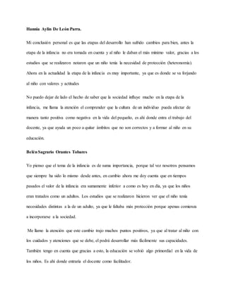 Hannia Aylin De León Parra.
Mi conclusión personal es que las etapas del desarrollo han sufrido cambios para bien, antes la
etapa de la infancia no era tomada en cuenta y al niño le daban el más mínimo valor, gracias a los
estudios que se realizaron notaron que un niño tenía la necesidad de protección (heteronomía).
Ahora en la actualidad la etapa de la infancia es muy importante, ya que es donde se va forjando
al niño con valores y actitudes
No puedo dejar de lado el hecho de saber que la sociedad influye mucho en la etapa de la
infancia, me llama la atención el comprender que la cultura de un individuo pueda afectar de
manera tanto positiva como negativa en la vida del pequeño, es ahí donde entra el trabajo del
docente, ya que ayuda un poco a quitar ámbitos que no son correctos y a formar al niño en su
educación.
BelénSagrario Orantes Tobares
Yo pienso que el tema de la infancia es de suma importancia, porque tal vez nosotros pensamos
que siempre ha sido lo mismo desde antes, en cambio ahora me doy cuenta que en tiempos
pasados el valor de la infancia era sumamente inferior a como es hoy en día, ya que los niños
eran tratados como un adultos. Los estudios que se realizaron hicieron ver que el niño tenía
necesidades distintas a la de un adulto, ya que le faltaba más protección porque apenas comienza
a incorporarse a la sociedad.
Me llamo la atención que este cambio trajo muchos puntos positivos, ya que al tratar al niño con
los cuidados y atenciones que se debe, el podrá desarrollar más fácilmente sus capacidades.
También tengo en cuenta que gracias a esto, la educación se volvió algo primordial en la vida de
los niños. Es ahí donde entraría el docente como facilitador.
 