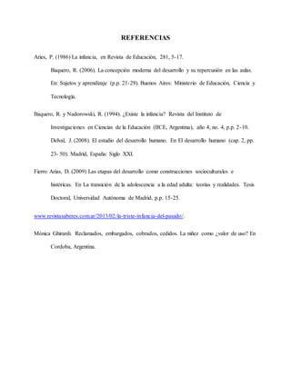 REFERENCIAS
Aries, P. (1986) La infancia, en Revista de Educación, 281, 5-17.
Baquero, R. (2006). La concepción moderna del desarrollo y su repercusión en las aulas.
En: Sujetos y aprendizaje (p.p. 21-29). Buenos Aires: Ministerio de Educación, Ciencia y
Tecnología.
Baquero, R. y Nadorowski, R. (1994). ¿Existe la infancia? Revista del Instituto de
Investigaciones en Ciencias de la Educación (IICE, Argentina), año 4, no. 4, p.p. 2-10.
Delval, J. (2008). El estudio del desarrollo humano. En El desarrollo humano (cap. 2, pp.
23- 50). Madrid, España: Siglo XXI.
Fierro Arias, D. (2009) Las etapas del desarrollo como construcciones socioculturales e
históricas. En La transición de la adolescencia a la edad adulta: teorías y realidades. Tesis
Doctoral, Universidad Autónoma de Madrid, p.p. 15-25.
www.revistasaberes.com.ar/2013/02/la-triste-infancia-del-pasado/.
Mónica Ghirardi. Reclamados, embargados, cobrados, cedidos. La niñez como ¿valor de uso? En
Cordoba, Argentina.
 
