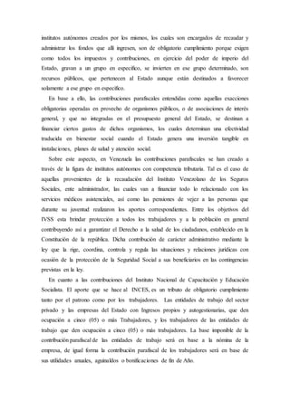 institutos autónomos creados por los mismos, los cuales son encargados de recaudar y
administrar los fondos que allí ingresen, son de obligatorio cumplimiento porque exigen
como todos los impuestos y contribuciones, en ejercicio del poder de imperio del
Estado, gravan a un grupo en especifico, se invierten en ese grupo determinado, son
recursos públicos, que pertenecen al Estado aunque están destinados a favorecer
solamente a ese grupo en especifico.
En base a ello, las contribuciones parafiscales entendidas como aquellas exacciones
obligatorias operadas en provecho de organismos públicos, o de asociaciones de interés
general, y que no integradas en el presupuesto general del Estado, se destinan a
financiar ciertos gastos de dichos organismos, los cuales determinan una efectividad
traducida en bienestar social cuando el Estado genera una inversión tangible en
instalaciones, planes de salud y atención social.
Sobre este aspecto, en Venezuela las contribuciones parafiscales se han creado a
través de la figura de institutos autónomos con competencia tributaria. Tal es el caso de
aquellas provenientes de la recaudación del Instituto Venezolano de los Seguros
Sociales, ente administrador, las cuales van a financiar todo lo relacionado con los
servicios médicos asistenciales, así como las pensiones de vejez a las personas que
durante su juventud realizaron los aportes correspondientes. Entre los objetivos del
IVSS esta brindar protección a todos los trabajadores y a la población en general
contribuyendo así a garantizar el Derecho a la salud de los ciudadanos, establecido en la
Constitución de la república. Dicha contribución de carácter administrativo mediante la
ley que la rige, coordina, controla y regula las situaciones y relaciones jurídicas con
ocasión de la protección de la Seguridad Social a sus beneficiarios en las contingencias
previstas en la ley.
En cuanto a las contribuciones del Instituto Nacional de Capacitación y Educación
Socialista. El aporte que se hace al INCES, es un tributo de obligatorio cumplimiento
tanto por el patrono como por los trabajadores. Las entidades de trabajo del sector
privado y las empresas del Estado con Ingresos propios y autogestionarias, que den
ocupación a cinco (05) o más Trabajadores, y los trabajadores de las entidades de
trabajo que den ocupación a cinco (05) o más trabajadores. La base imponible de la
contribución parafiscal de las entidades de trabajo será en base a la nómina de la
empresa, de igual forma la contribución parafiscal de los trabajadores será en base de
sus utilidades anuales, aguinaldos o bonificaciones de fin de Año.
 