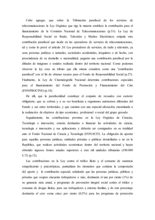Cabe agregar, que sobre la Tributación parafiscal de los servicios de
telecomunicaciones la Ley Orgánica que rige la materia establece la contribución para el
financiamiento de la Comisión Nacional de Telecomunicaciones (p.51). La Ley de
Responsabilidad Social en Radio, Televisión y Medios Electrónicos estipula otra
contribución parafiscal que incide en las operadoras de servicios de telecomunicaciones,
tal y como lo prevé el artículo 24: Los prestadores de servicios, de radio y televisión, ya
sean personas jurídicas o naturales, sociedades accidentales, irregulares o de hecho, con
prescindencia de su domicilio o nacionalidad, pagarán una contribución parafiscal por la
difusión de imágenes o sonidos realizada dentro del territorio nacional. Como podemos
observar la ley crea un tributo que ella misma considera como una "contribución
parafiscal" con el fin de obtener recurso para el Fondo de Responsabilidad Social (p.27).
Finalmente, la Ley de Cinematografía Nacional determina contribuciones especiales
para el financiamiento del Fondo de Promoción y Financiamiento del Cine
(FONPROCINE) (p.18).
De allí, que la parafiscalidad constituye el conjunto de recaudos con carácter
obligatorio, que se cobran y a su vez benefician a organismos autónomos diferentes del
Estado y sus entes territoriales, y que cuentan con una especial afectación, encaminada a
la realización de objetivos de tipo económico, profesional o social del grupo gravado.
Seguidamente, las contribuciones previstas en la Ley Orgánica de Ciencias,
Tecnología e innovación, estarán destinadas a financiar las actividades de ciencia,
tecnología e innovación y sus aplicaciones y deberán ser consignados en su totalidad
ante el Fondo Nacional de Ciencia y Tecnología (FONACIT). La obligación de aportar
para aquellas personas jurídicas, entidades privadas o públicas domiciliadas o no en la
República, que realicen actividades económicas dentro del territorio nacional y hayan
obtenido ingresos brutos anuales superiores a cien mil unidades tributarias (100.000
U.T) (p.12).
Las contribuciones en la Ley contra el tráfico ilícito y el consumo de sustancia
estupefaciente y psicotrópicas, puntualizan los elementos que contiene la composición
del aporte y la contribución especial, señalando que las personas jurídicas, públicas y
privadas que ocupen cincuenta trabajadores o más, destinarán el uno por ciento (1%) de
su ganancia neta anual, a programas de prevención integral social contra el tráfico y
consumo de drogas ilícitas, para sus trabajadores y entorno familiar, y de este porcentaje
destinarán el cero coma cinco por ciento (0,5%) para los programas de protección
 