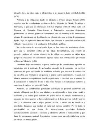 integral a favor de niños, niñas y adolescentes, a los cuales le darán prioridad absoluta
(p.28).
Pertinente a las obligaciones legales no tributarias o tributos atípicos Romero (2008)
considera que las contribuciones previstas en la Ley Orgánica de Ciencia, Tecnología e
Innovación, al igual que las establecidas en la Ley Orgánica contra el Tráfico Ilícito y el
Consumo de Sustancias Estupefacientes y Psicotrópicas aparentan obligaciones
patrimoniales de derecho público no contributivas, que se disimulan en las modalidades
atípicas de cumplimiento de la obligación, no obstante dice que se trata de prestaciones
legales, bajo un régimen de Derecho Público, que observan la capacidad económica del
obligado y cuyo destino es la satisfacción de finalidades públicas.
Así, en los casos de las mencionadas leyes, se han establecido verdaderos tributos,
pero que se encuentran ocultos en una falacia deconstructivista, que consiste en
pretender adulterar el carácter tributario de las obligaciones previstas en dichas leyes
porque las exacciones son denominadas aportes cuando son contribuciones que evaden
el Derecho Tributario (p.24)
Finalmente, bajo este contexto se puede concluir que las contribuciones especiales se
caracterizan por la existencia de un beneficio derivado de la prestación de servicios
especiales por parte del Estado, de actividades realizadas por éste o de la construcción
de una obra, que benefician a una persona o grupos sociales determinados. Es decir, son
tributos puntuales en cognición de beneficios particulares o colectivos que se emanan de
la construcción o realización de una o más obras públicas o de actividades exclusivas y
especiales de mejoras por parte del Estado.
Asimismo, las contribuciones parafiscales constituyen un gravamen establecido con
carácter obligatorio por la ley, que afectan a un determinado y único grupo social y
económico y se utilizan para beneficio del propio sector. El manejo, administración y
ejecución de estos recursos se hará exclusivamente en la forma prevista en la ley que los
crea y se destinarán solo al objeto previsto en ella, lo mismo que los beneficios y
excedentes financieros que resulten al cierre del ejercicio contable. Por lo tanto, la
parafiscalidad es una técnica del intervencionismo económico legitimada
constitucionalmente, destinada a recaudar y administrar (directa o indirectamente) y por
fuera del presupuesto nacional determinados recursos para una colectividad que presta
un servicio de interés general.
 