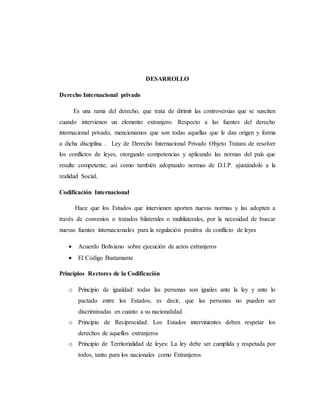 DESARROLLO
Derecho Internacional privado
Es una rama del derecho, que trata de dirimir las controversias que se susciten
cuando intervienen un elemento extranjero. Respecto a las fuentes del derecho
internacional privado, mencionamos que son todas aquellas que le dan origen y forma
a dicha disciplina . Ley de Derecho Internacional Privado Objeto Tratara de resolver
los conflictos de leyes, otorgando competencias y aplicando las normas del país que
resulte competente, así como también adoptando normas de D.I.P. ajustándolo a la
realidad Social.
Codificación Internacional
Hace que los Estados que intervienen aporten nuevas normas y las adopten a
través de convenios o tratados bilaterales o multilaterales, por la necesidad de buscar
nuevas fuentes internacionales para la regulación positiva de conflicto de leyes
 Acuerdo Boliviano sobre ejecución de actos extranjeros
 El Código Bustamante
Principios Rectores de la Codificación
o Principio de igualdad: todas las personas son iguales ante la ley y ante lo
pactado entre los Estados, es decir, que las personas no pueden ser
discriminadas en cuanto a su nacionalidad
o Principio de Reciprocidad: Los Estados intervinientes deben respetar los
derechos de aquellos extranjeros
o Principio de Territorialidad de leyes: La ley debe ser cumplida y respetada por
todos, tanto para los nacionales como Extranjeros
 