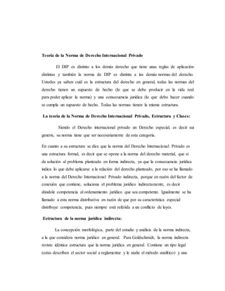 Teoría de la Norma de Derecho Internacional Privado
El DIP es distinto a los demás derecho que tiene unas reglas de aplicación
distintas y también la norma de DIP es distinta a las demás normas del derecho.
Ustedes ya saben cuál es la estructura del derecho en general, todas las normas del
derecho tienen un supuesto de hecho (lo que se debe producir en la vida real
para poder aplicar la norma) y una consecuencia jurídica (lo que debo hacer cuando
se cumpla un supuesto de hecho. Todas las normas tienen la misma estructura.
La teoría de la Norma de Derecho Internacional Privado, Estructura y Clases:
Siendo el Derecho internacional privado un Derecho especial, es decir sui
generis, su norma tiene que ser necesariamente de esta categoría.
En cuanto a su estructura se dice que la norma del Derecho Internacional Privado es
una estructura formal, es decir que se opone a la norma del derecho material, que si
da solución al problema planteado en forma indirecta, ya que la consecuencia jurídica
indica lo que debe aplicarse a la relación del derecho planteado, por eso se ha llamado
a la norma del Derecho Internacional Privado indirecta, porque en razón del factor de
conexión que contiene, soluciona el problema jurídico indirectamente, es decir
dándole competencia al ordenamiento jurídico que sea competente. Igualmente se ha
llamado a esta norma distributiva en razón de que por su característica especial
distribuye competencia, pues siempre está referida a un conflicto de leyes.
Estructura de la norma jurídica indirecta:
La concepción morfológica, parte del estudio y análisis de la norma indirecta,
a la que considera norma jurídico en general. Para Goldschmidt, la norma indirecta
reviste idéntica estructura que la norma jurídica en general. Contiene un tipo legal
(estas describen el sector social a reglamentar y le atañe el método analítico) y una
 