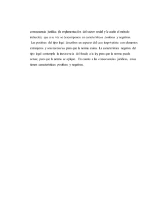 consecuencia jurídica (la reglamentación del sector social y le atañe el método
indirecto), que a su vez se descomponen en características positivas y negativas.
Las positivas del tipo legal describen un aspecto del caso iusprivatista con elementos
extranjeros y son necesarias para que la norma exista. La característica negativa del
tipo legal contempla la inexistencia del fraude a la ley para que la norma pueda
actuar, para que la norma se aplique. En cuanto a las consecuencias jurídicas, estas
tienen características positivas y negativas.
 