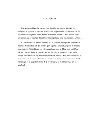 CONCLUSION
Las normas del Derecho Internacional Privado, son normas formales que
establecen la forma de la actividad jurisdiccional cuya finalidad es la realización de
los derechos consagrados en las normas del derecho material. Dicho de otra forma
son normas que se encargan de distribuir la competencia a un ordenamiento jurídico. .
La codificación de normas conflictuales ha sido una preocupación constante en
América. Muchos han sido los intentos para lograrla, desde el Congreso de Panamá,
convocado por Simón Bolívar en 1824 y celebrado entre el 22 de junio y el 15 de
julio de 1826, en el cual se presentó una moción para la "pronta iniciación de los
trabajos de codificación del Derecho Internacional Privado". Esta preocupación no ha
disminuido con el correr del tiempo y, a pesar de las controversias sobre el contenido,
metodología y la necesidad misma de la codificación, se ha intensificado en la
actualidad
 