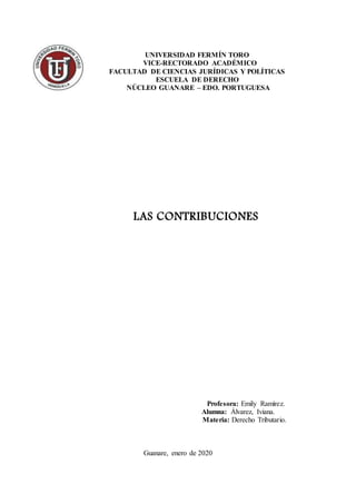 UNIVERSIDAD FERMÍN TORO
VICE-RECTORADO ACADÉMICO
FACULTAD DE CIENCIAS JURÍDICAS Y POLÍTICAS
ESCUELA DE DERECHO
NÚCLEO GUANARE – EDO. PORTUGUESA
LAS CONTRIBUCIONES
Profesora: Emily Ramírez.
Alumna: Álvarez, Iviana.
Materia: Derecho Tributario.
Guanare, enero de 2020
 