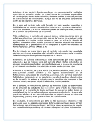 Asimismo, si bien es cierto, los alumnos llegan con comportamientos y actitudes
aprendidas en su núcleo familiar, los profesores son los principales responsables
en dar el ejemplo dentro de la institución y fomentar valores y actitudes positivas
en la transmisión de conocimientos, aunque esto no se encuentre comprendido
dentro de los programas de trabajo.
En el caso del currículo nulo, está formado por todo aquellos contenidos y
habilidades que las instituciones educativas dejan de lado y por tanto, no enseñan.
Sin tomar en cuenta, que dichos contenidos pueden ser tan importantes y valiosos
en el proceso de formación de los estudiantes.
Vale enfatizar que, el currículo nulo se puede dar por varias situaciones, pero, se
enfatiza en el currículo nulo por omisión, este se da “cuando no se incluyen en la
programación importantes puntos necesarios para su aplicación durante el
ejercicio profesional o bien, cuando por diversas razones, aspectos que estaban
contemplados en la planificación no se cumplieron, o fueron desarrollados en
forma incompleta”. (Arrieta y Meza, p. 4)
Por lo indicado, se puede inferir que, el currículo nulo puede traer aparejada
pérdidas económicas, materiales a la institución educativa como en la formación
del estudiante para desempeñarse al egresar de la carrera.
Finalmente, el currículo extracurricular está comprendido por todas aquellas
actividades que se realizan fuera del currículo oficial. Dichas actividades se
ejecutan con objetivos definidos y son significativas para el proceso de enseñanza
y los intereses estudiantiles. Los principales actores son los padres e hijos.
Con base a lo descrito, se puede indicar que, el currículo oficial, vivido, oculto y
extra-curricular pueden contribuir a dar aportes trascendentales en el
fortalecimiento del proceso de enseñanza-aprendizaje. Ello, permitirá desarrollar
habilidades y capacidades en los estudiantes, no solo de carácter educativo sino
en la formación de valores y actitudes que le permitirán dar respuesta a las
diversas situaciones que en su práctica laboral se puedan presentar.
Por el contrario, el currículo nulo, como ya se mencionó, puede ser desfavorable
en la formación del estudiante. En ese sentido, para evitarlo, las instituciones
educativas en el momento del diseño curricular de una carrera deben tomar en
cuenta la opinión de los profesionales que se encuentren ejerciendo y lo esperado
por el mercado laboral, eso permitirá determinar las asignaturas que son de suma
importancia y que no pueden quedarse fuera del currículo oficial.
En conclusión, el conocimiento por parte de las autoridades educativas y los
profesores sobre los aspectos esenciales de la tipología curricular, puede brindar
herramientas para el diseño curricular y así, lograr planes y programas de estudio
con contenidos indispensables y valores esenciales para los futuros profesionales.
 