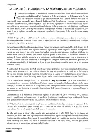 Ensayo breve
Narciso Sancho Aguilar
1
LA REPRESIÓN FRANQUISTA: LA MEMORIA DE LOS VENCIDOS
Es necesario recuperar la memoria de los vencidos? Partimos de un desequilibrio entre dos
memorias tras la Guerra Civil Española, la de los vencedores y la de los vencidos. Por un
lado los vencedores realizan lo que se denomina la Causa General; a través de la cual los
cuerpos del bando sublevado, vencedores de la Guerra Civil Española, se exhuman, mientras que los
vencidos; los republicanos, son los culpables a ojos del nuevo régimen que se estaba formando, se impone
pues, el terror y como consecuencia inmediata el silencio de las gentes afines a la ideología republicana,
por tanto, tras la Guerra Civil impera el silencio en España en cuanto a la memoria de los vencidos, por
temor al nuevo régimen que, cada vez, estaba más consolidado. La memoria de los vencidos entra pues en
el olvido.
140.000 desaparecidos; 114.200 enterrados en fosas y cunetas (cifras aproximadas) es lo que, durante la
dictadura del General Francisco Franco, causó la represión hacia los vencidos, los republicanos, o quienes
les apoyasen o pudieran apoyarles.
Durante la consolidación del nuevo régimen de Franco los vencidos eran los culpables de la Guerra Civil.
Tal afirmación, se utilizaba para legitimar el nuevo régimen que había surgido. La verdad es la primera
víctima de una guerra y en cierto modo, los hechos impuestos por las armas condenan al olvido los
hechos de los vencidos. Es claro pues, el uso negativo que se le está dando a la historia en este caso, el
régimen de Franco utilizaba una parte de la historia para legitimar el nuevo poder, pero la otra parte de la
historia, la de los vencidos, entraba en el olvido por una completa imposición. Hablamos, por tanto, de
una cierta manipulación de la historia a favor de una determinada posición como era la del General
Francisco Franco.
A partir del 20 de noviembre de 1975 (muerte de Franco) podríamos decir que comienza la transición de
España hacia la democracia, sin embargo, durante los años que constituyen la transición se decidió y se
llevó a cabo políticas de la NO memoria; no hablar sobre la Guerra Civil ni la represión a los vencidos
con tal de no reabrir “viejas” heridas y poder llegar a un fin verdaderamente democrático en España.
Pero lo cierto es que, al llegar el año 1977 se realiza la “Ley de Amnistía”, por la cual se establece la
impunidad de los vencedores de la Guerra Civil, no pueden ser juzgados. En la actualidad esta ley sigue
en vigor, a pesar de ser solicitada su derogación por varias organizaciones e instituciones argumentando
que es una ley que incumple la normativa internacional de Derechos Humanos y es incompatible con el
derecho internacional.
La inestabilidad en el periodo de la transición española es un hecho y el 23 de Febrero de 1981, el miedo
renace, especialmente en los cercanos a la ideología Republicana, cuando tiene lugar un Golpe de Estado
en el que existen muchas incógnitas aún, pero que finalmente resultó fallido.
En 1982, triunfo el socialismo, entró al gobierno un partido socialista. Apareció pues, la esperanza de las
víctimas del franquismo, pero tampoco fue el momento de hablar de aquello y se prefirió dejarlo
enterrado, al fin y al cabo, dejarlo en el olvido por el momento.
La idea del miedo a hablar sobre aquello aún tenía cabida en el año 2000. Pero ya era tiempo de
comenzar, en el año 2002 tuvo lugar la primera exhumación de represaliados por víctimas del franquismo.
Empieza a existir un deseo de recuperar la memoria histórica de los vencidos que también tienen su lugar
en la historia y que había sido hasta el momento olvidada y, en cierto modo, ocultada por propios
intereses según el momento en que atravesaba España.
¿
 