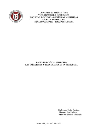 UNIVERSIDAD FERMÍN TORO
VICE-RECTORADO ACADÉMICO
FACULTAD DE CIENCIAS JURÍDICAS Y POLÍTICAS
ESCUELA DE DERECHO
NÚCLEO GUANARE – EDO. PORTUGUESA
LA NO SUJECIÓN AL IMPUESTO
LAS EXENCIONES Y EXONERACIONES EN VENEZUELA
Profesora: Emily Ramírez.
Alumna: Ana Pacheco.
Materia: Derecho Tributario.
GUANARE, MARZO DE 2020
 