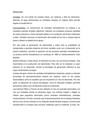 Desarrollo.
Ventajas. Es una fuente de energía limpia, sin residuos y fácil de almacenar.
Además, el agua almacenada en embalses situados en lugares altos permite
regular el caudal del rio.
Inconvenientes. La construcción de centrales hidroeléctricas es costosa y se
necesitan grandes tendidos eléctricos. Además, los embalses producen perdidas
de suelo productivo y fauna terrestre debido a la inundación del terreno destinado
a ellos. También provocan la disminución del caudal de los ríos y arroyos bajo la
presa y alteran la calidad de la aguas.
Por otra parte la generación de electricidad y sobre todo la posibilidad de
transportarla a grandes distancia de forma rentable, junto con el desarrollo de la
turbina hidráulica, permitió la aparición de las primeras centrales hidroeléctricas.
La primera central hidroeléctrica se construyó en 1880 en Northumberland, Gran
Bretaña.
Desde entonces y hasta ahora, la hidráulica ha sido y es una de las energías más
importantes en la producción de electricidad. Para ello se ha realizado un gran
esfuerzo en su desarrollo, siendo la tecnología de generación eléctrica la que
mejor rendimientos consigue.
A pesar del gran número de centrales hidroeléctricas existentes, queda un elevado
porcentaje de aprovechamientos todavía por explorar, tanto en los países
desarrollados como en aquellos que se encuentran en vías de desarrollo. Por otra
parte, la aplicación de nuevas tecnologías, como la velocidad variable, permitirá
aprovechar saltos cuyo rendimiento actual es insuficiente.
Las turbinas Pelton y Francis se han utilizado en ríos con grandes desniveles y en
ríos con embalses donde se almacena agua. Las turbinas Kaplan o Nagler se
utilizan para pequeños desniveles (micro centrales hidroeléctricas, centrales
mareomotrices). Es bien conocido que el aprovechamiento de la energía hidráulica
(de los ríos y de las mareas) se ha realizado desde tiempos antiguos, primero para
transformarla en energía para accionar artefactos para la molienda, la forja, etc.
 