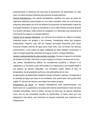 posteriormente la diferencia de nivel para la generación de electricidad. En este
caso, se utiliza energía hidráulica para generar energía eléctrica.
Central Hidroeléctrica. Una planta hidroeléctrica significa una serie de obras de
ingeniería hidráulica posicionadas en una cierta sucesión, junto con una serie de
máquinas adecuadas con el fin de obtener la producción de electricidad a partir de
la energía hidráulica. El agua se transporta a una o más turbinas que giran gracias
a la presión del agua. Cada turbina es acoplada a un alternador que transforma el
movimiento de rotación en energía eléctrica.
Historia de la energía Hidráulica. Los primeros de la historia en utilizar la energía
hidráulica fueron los griegos y los romanos. Inicialmente estas dos antiguas
civilizaciones utilizaron este tipo de energía renovable solamente para hacer
funcionar simples molinos de agua para moler maíz. Con el tiempo, las fábricas
evolucionaron, y las ruedas de agua instaladas en ellas también comenzaron a
usar la energía potencial contenida en el agua, es decir, energía hidráulica.
Impacto medioambiental de esta energía renovable. Aunque el agua es una fuente
de energía renovable, esta tiene un gran impacto en la flora y la fauna de los ríos.
Las presas hidroeléctricas alteran los ecosistemas acuáticos y afectan a su
vegetación y a los peces, pues interrumpen sus migraciones y les impiden llegar a
sus lugares de desove habituales. Los embalses suelen alterar el flujo, la
temperatura, las propiedades químicas y los sedimentos de los ríos.
La generación de electricidad mediante energía hidráulica, además, corresponde a
la cantidad de agua que haya en los embalses. Eso quiere decir que puede estar
sujeta, en épocas de sequía a que bajen los niveles de agua.
Perspectivas de futuro: La energía hidroeléctrica está experimentando una
disminución en su aportación a la producción total de electricidad en favor de otras
energías renovables, como la eólica. Aunque se sabe que se seguirá utilizando
como una de las principales fuentes de electricidad, el futuro pasa por una
explotación más eficaz, que minimicen el impacto ambiental que ocasionan sus
instalaciones.
 