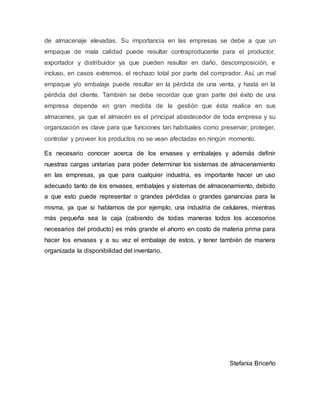 de almacenaje elevadas. Su importancia en las empresas se debe a que un
empaque de mala calidad puede resultar contraproducente para el productor,
exportador y distribuidor ya que pueden resultar en daño, descomposición, e
incluso, en casos extremos, el rechazo total por parte del comprador. Así, un mal
empaque y/o embalaje puede resultar en la pérdida de una venta, y hasta en la
pérdida del cliente. También se debe recordar que gran parte del éxito de una
empresa depende en gran medida de la gestión que ésta realice en sus
almacenes, ya que el almacén es el principal abastecedor de toda empresa y su
organización es clave para que funciones tan habituales como preservar, proteger,
controlar y proveer los productos no se vean afectadas en ningún momento.
Es necesario conocer acerca de los envases y embalajes y además definir
nuestras cargas unitarias para poder determinar los sistemas de almacenamiento
en las empresas, ya que para cualquier industria, es importante hacer un uso
adecuado tanto de los envases, embalajes y sistemas de almacenamiento, debido
a que esto puede representar o grandes pérdidas o grandes ganancias para la
misma, ya que si hablamos de por ejemplo, una industria de celulares, mientras
más pequeña sea la caja (cabiendo de todas maneras todos los accesorios
necesarios del producto) es más grande el ahorro en costo de materia prima para
hacer los envases y a su vez el embalaje de estos, y tener también de manera
organizada la disponibilidad del inventario.
Stefania Briceño
 