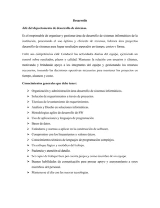 Desarrollo
Jefe del departamento de desarrollo de sistemas.
Es el responsable de organizar y gestionar área de desarrollo de sistemas informáticos de la
institución, procurando el uso óptimo y eficiente de recursos, liderara área proyectos
desarrollo de sistemas para lograr resultados esperados en tiempo, costos y forma.
Entre sus competencias está: Conducir las actividades diarias del equipo, ejerciendo un
control sobre resultados, plazos y calidad. Mantener la relación con usuarios y clientes,
motivando y brindando apoyo a los integrantes del equipo y gestionando los recursos
necesarios, tomando las decisiones operativas necesarias para mantener los proyectos en
tiempo, alcances y costo.
Conocimientos generales que debe tener:
➢ Organización y administración área desarrollo de sistemas informáticos.
➢ Solución de requerimientos a través de proyectos.
➢ Técnicas de levantamiento de requerimientos.
➢ Análisis y Diseño en soluciones informáticas.
➢ Metodologías agiles de desarrollo de SW
➢ Uso de aplicaciones y lenguajes de programación
➢ Bases de datos.
➢ Estándares y normas a aplicar en la construcción de software.
➢ Compromiso con los lineamientos y valores éticos.
➢ Conocimientos técnicos de lenguajes de programación complejos.
➢ Un enfoque lógico y metódico del trabajo.
➢ Paciencia y atención al detalle.
➢ Ser capaz de trabajar bien por cuenta propia y como miembro de un equipo.
➢ Buenas habilidades de comunicación para prestar apoyo y asesoramiento a otros
miembros del personal.
➢ Mantenerse al día con las nuevas tecnologías.
 
