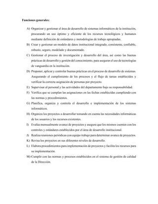 Funciones generales:
A) Organizar y gestionar el área de desarrollo de sistemas informáticos de la institución,
procurando un uso óptimo y eficiente de los recursos tecnológicos y humanos
mediante definición de estándares y metodologías de trabajo apropiadas.
B) Crear y gestionar un modelo de datos institucional integrado, consistente, confiable,
robusto, seguro, modelado y documentado.
C) Gestionar el proceso de investigación y desarrollo del área, así como las buenas
prácticas de desarrollo y gestión del conocimiento, para asegurar el uso de tecnologías
de vanguardia en la institución.
D) Proponer, aplicar y controlar buenas prácticas en el proceso de desarrollo de sistemas.
Asegurando el cumplimiento de los procesos y el flujo de tareas establecidos y
verificar la correcta asignación de personas por proyecto.
E) Supervisar al personal y las actividades del departamento bajo su responsabilidad.
F) Verifica que se cumplan las asignaciones en las fechas establecidas cumpliendo con
las normas y procedimientos.
G) Planifica, organiza y controla el desarrollo e implementación de los sistemas
informáticos.
H) Organiza los proyectos a desarrollar tomando en cuenta las necesidades informáticas
de los usuarios y los recursos existentes.
I) Evalúa mensualmente avance de proyectos y asegura que los mismos cuenten con los
controles y estándares establecidos por el área de desarrollo institucional.
J) Realiza reuniones periódicas con equipo trabajo para determinar avance de proyectos.
K) Revisa los proyectos en sus diferentes niveles de desarrollo.
L) Elabora procedimientos para implementación de proyectos y facilita los recursos para
su implementación.
M) Cumplir con las normas y procesos establecidos en el sistema de gestión de calidad
de la Dirección.
 