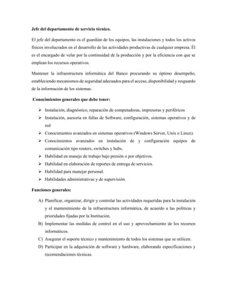 Jefe del departamento de servicio técnico.
El jefe del departamento es el guardián de los equipos, las instalaciones y todos los activos
físicos involucrados en el desarrollo de las actividades productivas de cualquier empresa. Él
es el encargado de velar por la continuidad de la producción y por la eficiencia con que se
emplean los recursos operativos.
Mantener la infraestructura informática del Banco procurando su óptimo desempeño,
estableciendo mecanismos de seguridad adecuados para el acceso, disponibilidad y resguardo
de la información de los sistemas.
Conocimientos generales que debe tener:
➢ Instalación, diagnóstico, reparación de computadoras, impresoras y periféricos
➢ Instalación, asesoría en fallas de Software, configuración, sistemas operativos y de
red
➢ Conocimientos avanzados en sistemas operativos (Windows Server, Unix o Linux).
➢ Conocimientos avanzados en instalación de y configuración equipos de
comunicación tipo routers, switches y hubs.
➢ Habilidad en manejo de trabajo bajo presión o por objetivos.
➢ Habilidad en elaboración de reportes de entrega de servicios.
➢ Habilidad para manejar personal.
➢ Habilidades administrativas y de supervisión.
Funciones generales:
A) Planificar, organizar, dirigir y controlar las actividades requeridas para la instalación
y el mantenimiento de la infraestructura informática, de acuerdo a las políticas y
prioridades fijadas por la Institución.
B) Implementar las medidas de control en el uso y aprovechamiento de los recursos
informáticos.
C) Asegurar el soporte técnico y mantenimiento de todos los sistemas que se utilicen.
D) Participar en la adquisición de software y hardware, elaborando especificaciones y
recomendaciones técnicas.
 