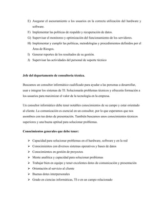E) Asegurar el asesoramiento a los usuarios en la correcta utilización del hardware y
software.
F) Implementar las políticas de respaldo y recuperación de datos.
G) Supervisar el monitoreo y optimización del funcionamiento de los servidores.
H) Implementar y cumplir las políticas, metodologías y procedimientos definidos por el
Área de Riesgos.
I) Generar reportes de los resultados de su gestión.
J) Supervisar las actividades del personal de soporte técnico
Jefe del departamento de consultoría técnica.
Buscamos un consultor informático cualificado para ayudar a las personas a desarrollar,
usar e integrar los sistemas de TI. Solucionarás problemas técnicos y ofrecerás formación a
los usuarios para maximizar el valor de la tecnología en la empresa.
Un consultor informático debe tener notables conocimientos de su campo y estar orientado
al cliente. La comunicación es esencial en un consultor, por lo que esperamos que nos
asombres con tus dotes de presentación. También buscamos unos conocimientos técnicos
superiores y una buena aptitud para solucionar problemas.
Conocimientos generales que debe tener:
➢ Capacidad para solucionar problemas en el hardware, software y en la red
➢ Conocimientos con diversos sistemas operativos y bases de datos
➢ Conocimientos en gestión de proyectos
➢ Mente analítica y capacidad para solucionar problemas
➢ Trabajar bien en equipo y tener excelentes dotes de comunicación y presentación
➢ Orientación al servicio al cliente
➢ Buenas dotes interpersonales
➢ Grado en ciencias informáticas, TI o en un campo relacionado
 
