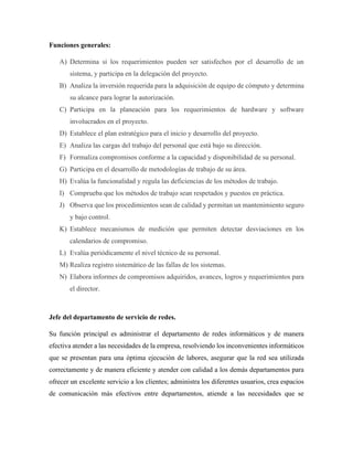 Funciones generales:
A) Determina si los requerimientos pueden ser satisfechos por el desarrollo de un
sistema, y participa en la delegación del proyecto.
B) Analiza la inversión requerida para la adquisición de equipo de cómputo y determina
su alcance para lograr la autorización.
C) Participa en la planeación para los requerimientos de hardware y software
involucrados en el proyecto.
D) Establece el plan estratégico para el inicio y desarrollo del proyecto.
E) Analiza las cargas del trabajo del personal que está bajo su dirección.
F) Formaliza compromisos conforme a la capacidad y disponibilidad de su personal.
G) Participa en el desarrollo de metodologías de trabajo de su área.
H) Evalúa la funcionalidad y regula las deficiencias de los métodos de trabajo.
I) Comprueba que los métodos de trabajo sean respetados y puestos en práctica.
J) Observa que los procedimientos sean de calidad y permitan un mantenimiento seguro
y bajo control.
K) Establece mecanismos de medición que permiten detectar desviaciones en los
calendarios de compromiso.
L) Evalúa periódicamente el nivel técnico de su personal.
M) Realiza registro sistemático de las fallas de los sistemas.
N) Elabora informes de compromisos adquiridos, avances, logros y requerimientos para
el director.
Jefe del departamento de servicio de redes.
Su función principal es administrar el departamento de redes informáticos y de manera
efectiva atender a las necesidades de la empresa, resolviendo los inconvenientes informáticos
que se presentan para una óptima ejecución de labores, asegurar que la red sea utilizada
correctamente y de manera eficiente y atender con calidad a los demás departamentos para
ofrecer un excelente servicio a los clientes; administra los diferentes usuarios, crea espacios
de comunicación más efectivos entre departamentos, atiende a las necesidades que se
 