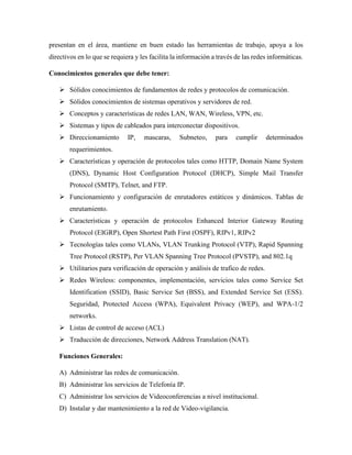 presentan en el área, mantiene en buen estado las herramientas de trabajo, apoya a los
directivos en lo que se requiera y les facilita la información a través de las redes informáticas.
Conocimientos generales que debe tener:
➢ Sólidos conocimientos de fundamentos de redes y protocolos de comunicación.
➢ Sólidos conocimientos de sistemas operativos y servidores de red.
➢ Conceptos y características de redes LAN, WAN, Wireless, VPN, etc.
➢ Sistemas y tipos de cableados para interconectar dispositivos.
➢ Direccionamiento IP, mascaras, Subneteo, para cumplir determinados
requerimientos.
➢ Características y operación de protocolos tales como HTTP, Domain Name System
(DNS), Dynamic Host Configuration Protocol (DHCP), Simple Mail Transfer
Protocol (SMTP), Telnet, and FTP.
➢ Funcionamiento y configuración de enrutadores estáticos y dinámicos. Tablas de
enrutamiento.
➢ Características y operación de protocolos Enhanced Interior Gateway Routing
Protocol (EIGRP), Open Shortest Path First (OSPF), RIPv1, RIPv2
➢ Tecnologías tales como VLANs, VLAN Trunking Protocol (VTP), Rapid Spanning
Tree Protocol (RSTP), Per VLAN Spanning Tree Protocol (PVSTP), and 802.1q
➢ Utilitarios para verificación de operación y análisis de trafico de redes.
➢ Redes Wireless: componentes, implementación, servicios tales como Service Set
Identification (SSID), Basic Service Set (BSS), and Extended Service Set (ESS).
Seguridad, Protected Access (WPA), Equivalent Privacy (WEP), and WPA-1/2
networks.
➢ Listas de control de acceso (ACL)
➢ Traducción de direcciones, Network Address Translation (NAT).
Funciones Generales:
A) Administrar las redes de comunicación.
B) Administrar los servicios de Telefonía IP.
C) Administrar los servicios de Videoconferencias a nivel institucional.
D) Instalar y dar mantenimiento a la red de Video-vigilancia.
 