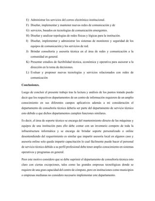 E) Administrar los servicios del correo electrónico institucional.
F) Diseñar, implementar y mantener nuevas redes de comunicación y de
G) servicios, basados en tecnologías de comunicación emergentes.
H) Diseñar y analizar topologías de redes físicas y lógicas para la institución.
I) Diseñar, implementar y administrar los sistemas de monitoreo y seguridad de los
equipos de comunicación y los servicios de red.
J) Brindar consultoría y asesoría técnica en el área de redes y comunicación a la
comunidad en general.
K) Presentar estudios de factibilidad técnica, económica y operativa para asesorar a la
dirección en la toma de decisiones.
L) Evaluar y proponer nuevas tecnologías y servicios relacionados con redes de
comunicación
Conclusiones.
Luego de concluir el presente trabajo tras la lectura y análisis de los puntos tratado puedo
decir que los respectivos departamentos de un centro de información requieren de un amplio
conocimiento en sus diferentes campos aplicativos además a mi consideración el
departamento de consultoría técnica debería ser parte del departamento de servicio técnico
esto debido a que dichos departamentos cumplen funciones similares.
Es decir, el área de soporte técnico se encarga del mantenimiento directo de las máquinas y
equipos de una institución para ello debe contar con un inventario competo de toda la
infraestructura informática y se encarga de brindar soporte personalizado o online
desentendiendo del requerimiento es similar que impartir asesoría local en algunos caso y
asesoría online solo queda impartir capacitación lo cual fácilmente puede hacer el personal
de servicio técnico debido a su perfil profesional debe tener amplio conocimiento en sistemas
operativos y programas en general.
Peor este motivo considero que se debe suprimir el departamento de consultoría técnica esto
claro con ciertas excepciones, tales como las grandes empresas tecnológicas donde se
requiere de una gran capacidad del centro de cómputo, pero en instituciones como municipios
o empresas medianas no considero necesario implementar este departamento.
 