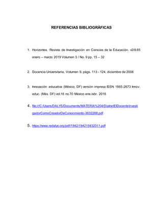 REFERENCIAS BIBLIOGRÀFICAS
1. Horizontes. Revista de Investigación en Ciencias de la Educación. v2i9.65
enero – marzo 2019 Volumen 3 / No. 9 pp. 15 – 32
2. Docencia Universitaria, Volumen 9, págs. 113 - 124, diciembre de 2008
3. Innovación educativa (México, DF) versión impresa ISSN 1665-2673 Innov.
educ. (Méx. DF) vol.16 no.70 México ene./abr. 2016
4. file:///C:/Users/DALYS/Documents/MATERIA%204/DialnetElDocenteInvesti
gadorComoCreadorDeConocimiento-3632268.pdf
5. https://www.redalyc.org/pdf/1942/194215432011.pdf
 